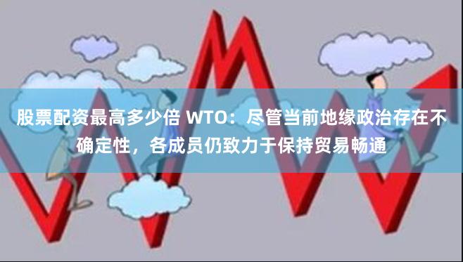 股票配资最高多少倍 WTO：尽管当前地缘政治存在不确定性，各成员仍致力于保持贸易畅通