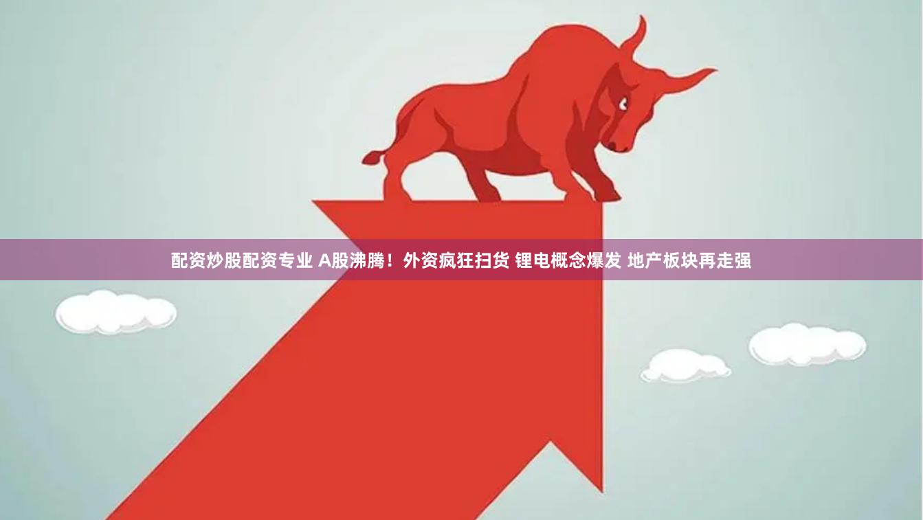 配资炒股配资专业 A股沸腾！外资疯狂扫货 锂电概念爆发 地产板块再走强