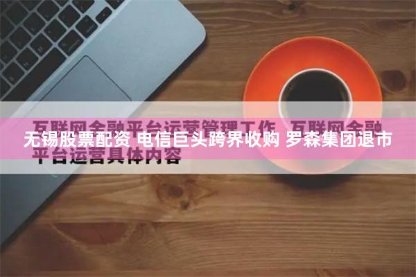 无锡股票配资 电信巨头跨界收购 罗森集团退市