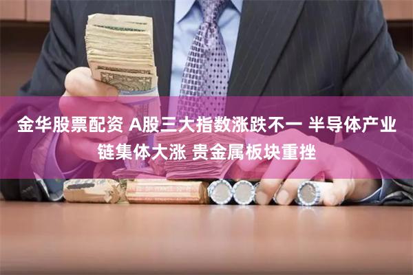 金华股票配资 A股三大指数涨跌不一 半导体产业链集体大涨 贵金属板块重挫