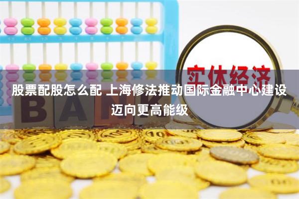 股票配股怎么配 上海修法推动国际金融中心建设迈向更高能级