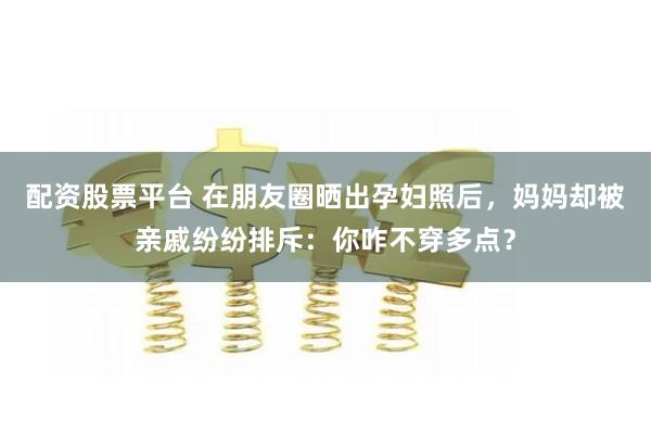 配资股票平台 在朋友圈晒出孕妇照后，妈妈却被亲戚纷纷排斥：你咋不穿多点？