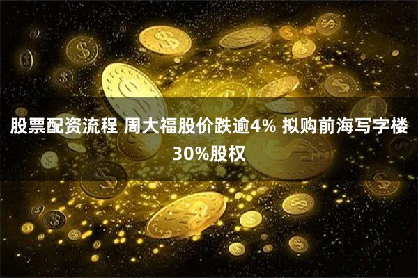 股票配资流程 周大福股价跌逾4% 拟购前海写字楼30%股权