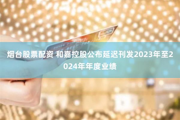 烟台股票配资 和嘉控股公布延迟刊发2023年至2024年年度业绩