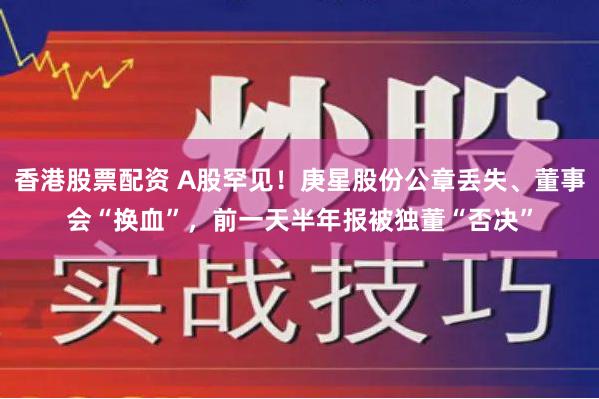 香港股票配资 A股罕见！庚星股份公章丢失、董事会“换血”，前一天半年报被独董“否决”