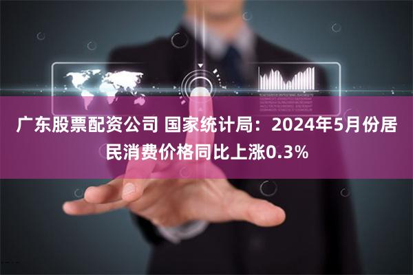 广东股票配资公司 国家统计局：2024年5月份居民消费价格同比上涨0.3%