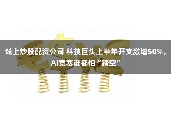 线上炒股配资公司 科技巨头上半年开支激增50%，AI竞赛谁都怕“踏空”