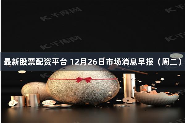 最新股票配资平台 12月26日市场消息早报（周二）