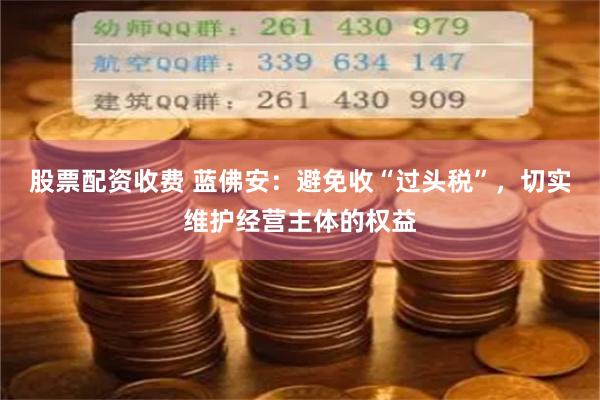 股票配资收费 蓝佛安：避免收“过头税”，切实维护经营主体的权益