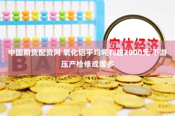 中国期货配资网 氧化铝平均吨利超2000元 下游压产检修或增多