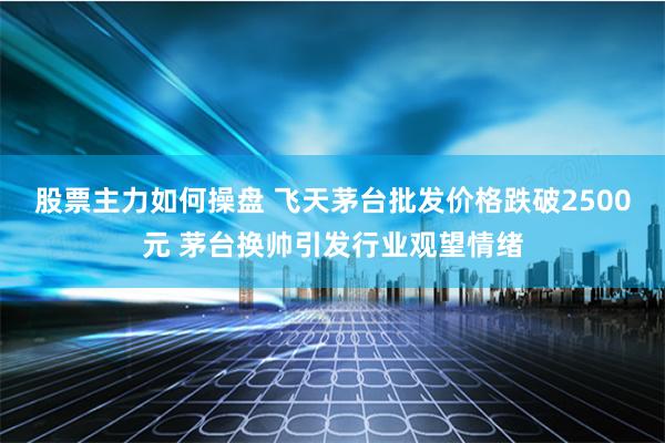 股票主力如何操盘 飞天茅台批发价格跌破2500元 茅台换帅引发行业观望情绪
