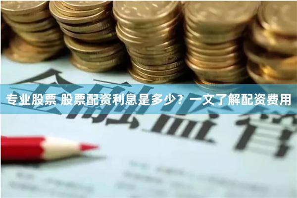 专业股票 股票配资利息是多少？一文了解配资费用