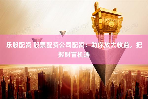乐股配资 股票配资公司配资：助你放大收益，把握财富机遇
