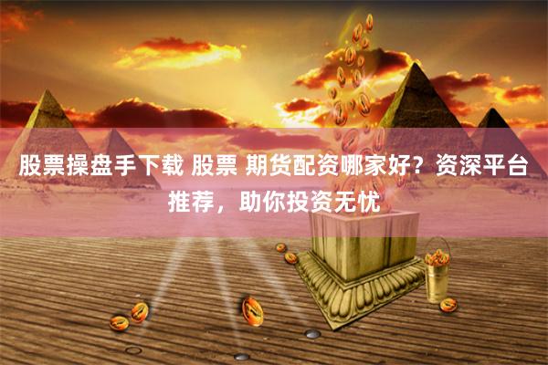 股票操盘手下载 股票 期货配资哪家好？资深平台推荐，助你投资无忧