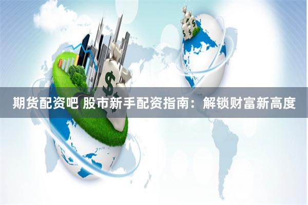 期货配资吧 股市新手配资指南：解锁财富新高度