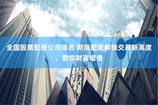 全国股票配资公司排名 期货配资解锁交易新高度，助你财富增值
