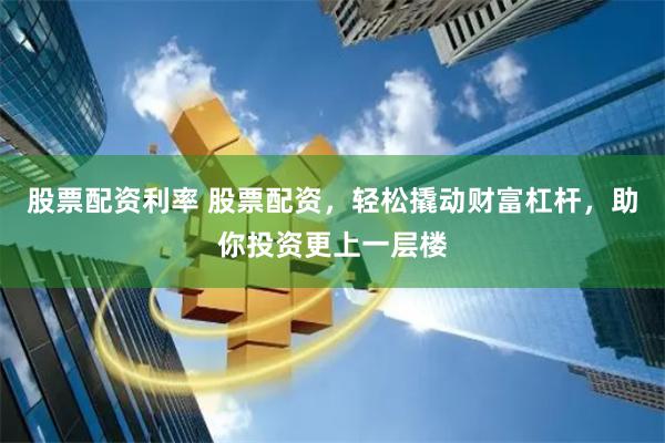 股票配资利率 股票配资，轻松撬动财富杠杆，助你投资更上一层楼