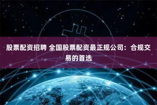 股票配资招聘 全国股票配资最正规公司：合规交易的首选