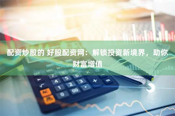 配资炒股的 好股配资网：解锁投资新境界，助你财富增值