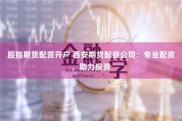 股指期货配资开户 西安期货配资公司：专业配资，助力投资
