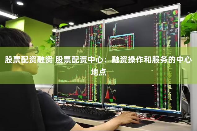 股票配资融资 股票配资中心：融资操作和服务的中心地点