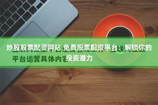炒股股票配资网站 免费股票配资平台：解锁你的投资潜力