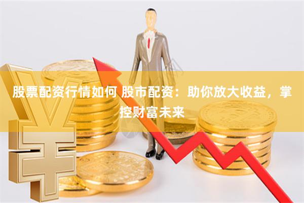 股票配资行情如何 股市配资：助你放大收益，掌控财富未来