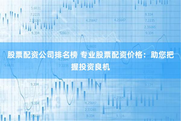 股票配资公司排名榜 专业股票配资价格：助您把握投资良机