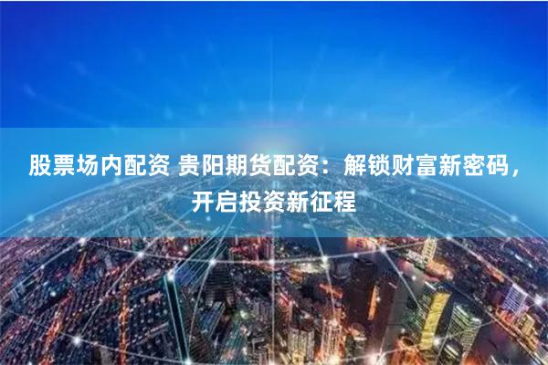 股票场内配资 贵阳期货配资：解锁财富新密码，开启投资新征程